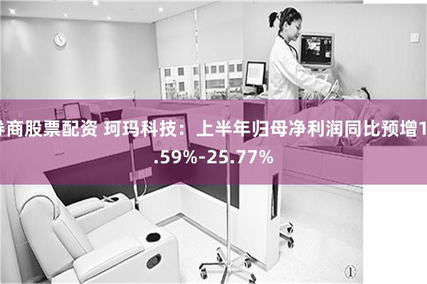 券商股票配资 珂玛科技：上半年归母净利润同比预增18.59%-25.77%