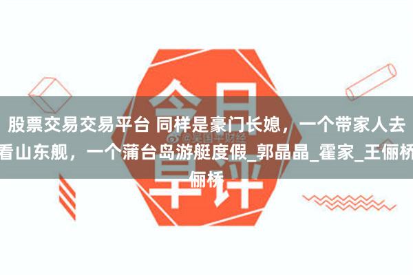 股票交易交易平台 同样是豪门长媳，一个带家人去看山东舰，一个蒲台岛游艇度假_郭晶晶_霍家_王俪桥