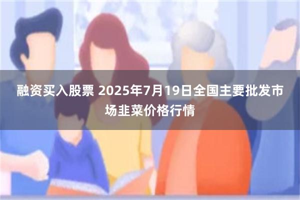 融资买入股票 2025年7月19日全国主要批发市场韭菜价格行情