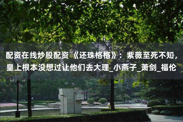 配资在线炒股配资 《还珠格格》：紫薇至死不知，皇上根本没想过让他们去大理_小燕子_萧剑_福伦