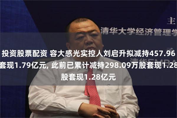 投资股票配资 容大感光实控人刘启升拟减持457.96万股套现1.79亿元, 此前已累计减持298.09万股套现1.28亿元