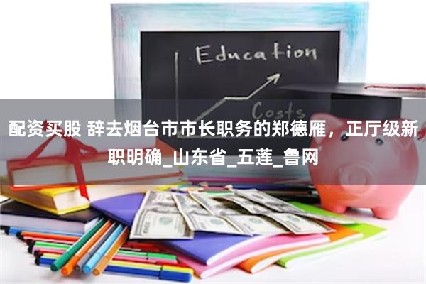 配资买股 辞去烟台市市长职务的郑德雁，正厅级新职明确_山东省_五莲_鲁网
