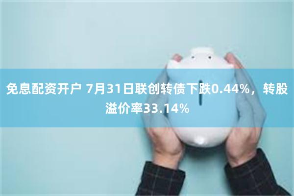 免息配资开户 7月31日联创转债下跌0.44%，转股溢价率33.14%
