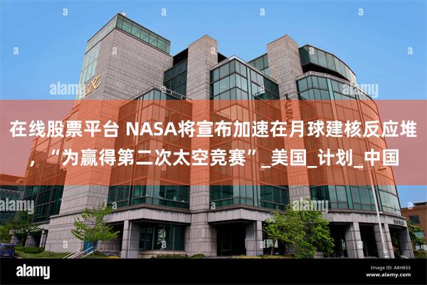 在线股票平台 NASA将宣布加速在月球建核反应堆，“为赢得第二次太空竞赛”_美国_计划_中国