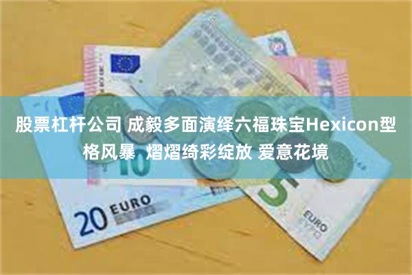 股票杠杆公司 成毅多面演绎六福珠宝Hexicon型格风暴  熠熠绮彩绽放 爱意花境