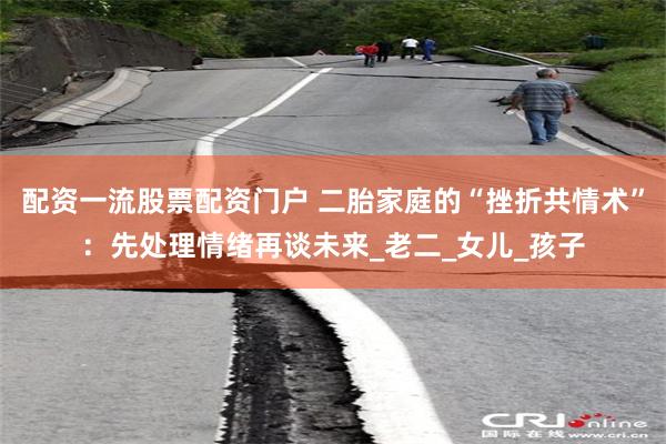 配资一流股票配资门户 二胎家庭的“挫折共情术”：先处理情绪再谈未来_老二_女儿_孩子