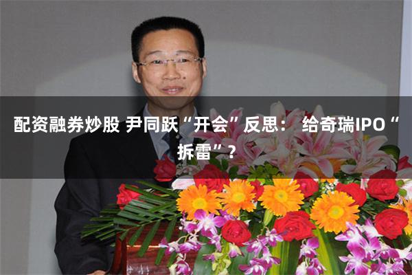 配资融券炒股 尹同跃“开会”反思： 给奇瑞IPO“拆雷”？