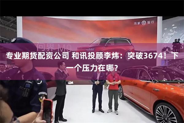 专业期货配资公司 和讯投顾李炜：突破3674！下一个压力在哪？