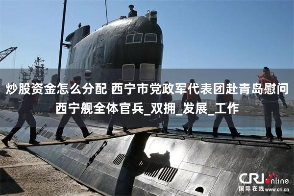 炒股资金怎么分配 西宁市党政军代表团赴青岛慰问西宁舰全体官兵_双拥_发展_工作