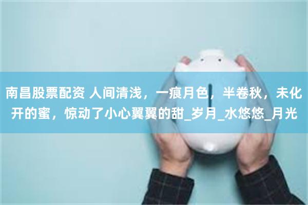 南昌股票配资 人间清浅，一痕月色，半卷秋，未化开的蜜，惊动了小心翼翼的甜_岁月_水悠悠_月光