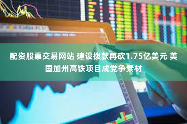 配资股票交易网站 建设拨款再砍1.75亿美元 美国加州高铁项目成党争素材