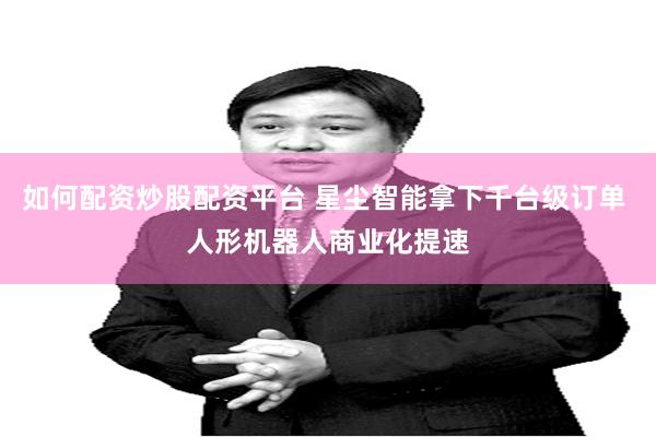 如何配资炒股配资平台 星尘智能拿下千台级订单 人形机器人商业化提速