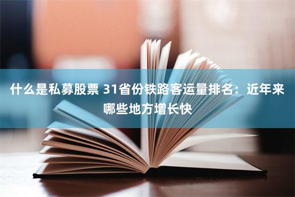 什么是私募股票 31省份铁路客运量排名:近年来哪些地方增长快