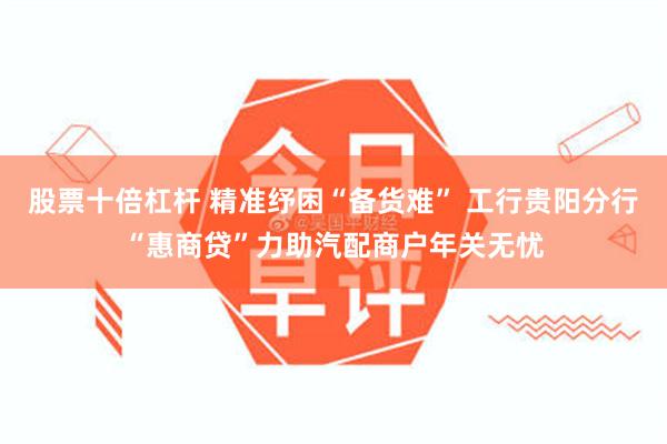 股票十倍杠杆 精准纾困“备货难” 工行贵阳分行“惠商贷”力助汽配商户年关无忧