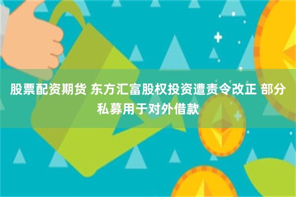 股票配资期货 东方汇富股权投资遭责令改正 部分私募用于对外借款